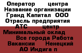 Оператор Call-центра › Название организации ­ Гранд Капитал, ООО › Отрасль предприятия ­ АТС, call-центр › Минимальный оклад ­ 30 000 - Все города Работа » Вакансии   . Ненецкий АО,Индига п.